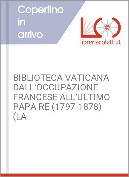 BIBLIOTECA VATICANA DALL'OCCUPAZIONE FRANCESE ALL'ULTIMO PAPA RE (1797-1878) (LA