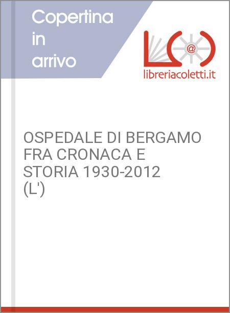 OSPEDALE DI BERGAMO FRA CRONACA E STORIA 1930-2012 (L')