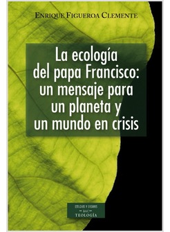 LA ECOLOGIA DEL PAPA FRANCISCO. UN MENSAJE PARA UN PLANETA Y UN MUNDO EN CRISIS