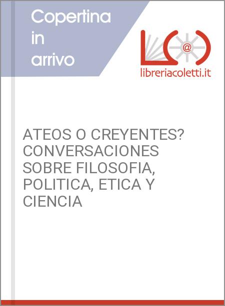 ATEOS O CREYENTES? CONVERSACIONES SOBRE FILOSOFIA, POLITICA, ETICA Y CIENCIA