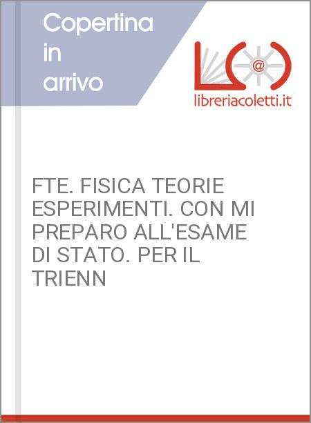 FTE. FISICA TEORIE ESPERIMENTI. CON MI PREPARO ALL'ESAME DI STATO. PER IL TRIENN