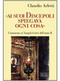 AI SUOI DISCEPOLI SPIEGAVA OGNI COSA. COMMENTO AI VANGELI FESTIVI DELL'ANNO B