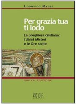 PER GRAZIA TUA TI LODO LA PREGHIERA CRISTIANA: I DIVINI MISTERI E LE ORE SANTE 