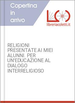 RELIGIONI PRESENTATE AI MIEI ALUNNI. PER UN'EDUCAZIONE AL DIALOGO INTERRELIGIOSO
