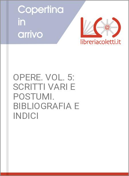 OPERE. VOL. 5: SCRITTI VARI E POSTUMI. BIBLIOGRAFIA E INDICI