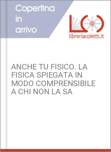 ANCHE TU FISICO. LA FISICA SPIEGATA IN MODO COMPRENSIBILE A CHI NON LA SA