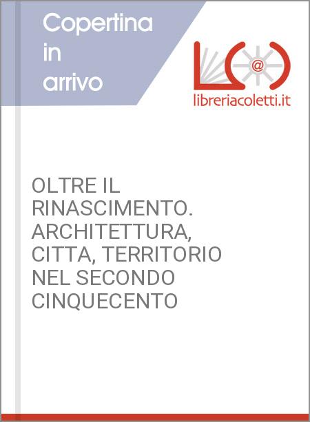 OLTRE IL RINASCIMENTO. ARCHITETTURA, CITTA, TERRITORIO NEL SECONDO CINQUECENTO