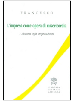 L'IMPRESA COME OPERA DI MISERICORDIA. I DISCORSI AGLI IMPRENDITORI