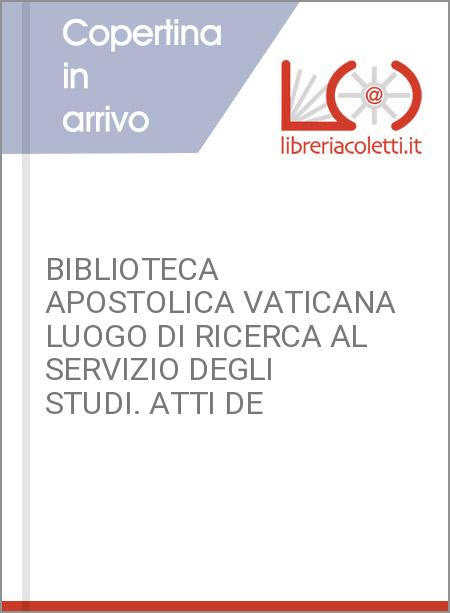 BIBLIOTECA APOSTOLICA VATICANA LUOGO DI RICERCA AL SERVIZIO DEGLI STUDI. ATTI DE