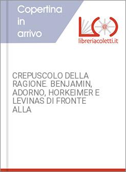 CREPUSCOLO DELLA RAGIONE. BENJAMIN, ADORNO, HORKEIMER E LEVINAS DI FRONTE ALLA
