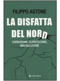 LA DISFATTA DEL NORD. CORRUZIONE, CLIENTELISMO, MALAGESTIONE 