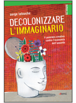 DECOLONIZZARE L'IMMAGINARIO IL PENSIERO CREATIVO CONTRO L'ECONOMIA DELL'ASSURDO