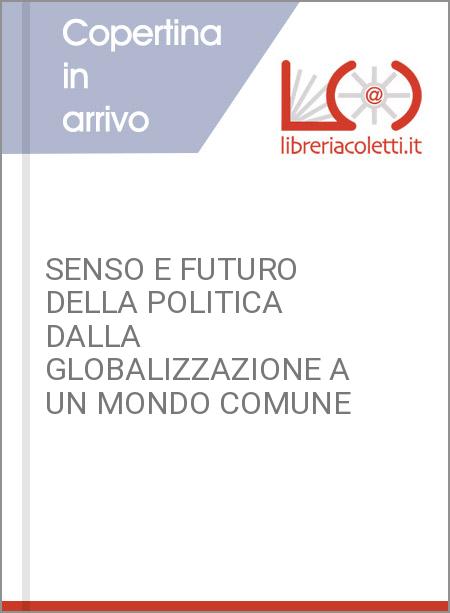 SENSO E FUTURO DELLA POLITICA DALLA GLOBALIZZAZIONE A UN MONDO COMUNE