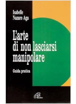 L' ARTE DI NON LASCIARSI MANIPOLARE GUIDA PRATICA ALLA REALIZZAZIONE DI SE'