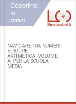 NAVIGARE TRA NUMERI E FIGURE. ARITMETICA. VOLUME A. PER LA SCUOLA MEDIA
