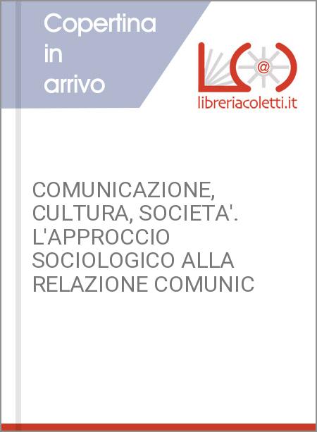 COMUNICAZIONE, CULTURA, SOCIETA'. L'APPROCCIO SOCIOLOGICO ALLA RELAZIONE COMUNIC