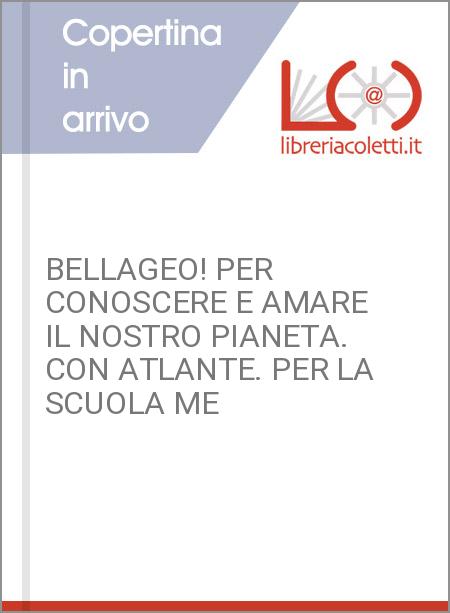 BELLAGEO! PER CONOSCERE E AMARE IL NOSTRO PIANETA. CON ATLANTE. PER LA SCUOLA ME