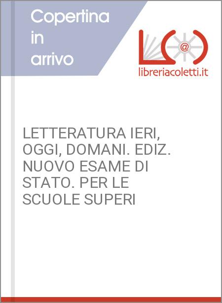 LETTERATURA IERI, OGGI, DOMANI. EDIZ. NUOVO ESAME DI STATO. PER LE SCUOLE SUPERI