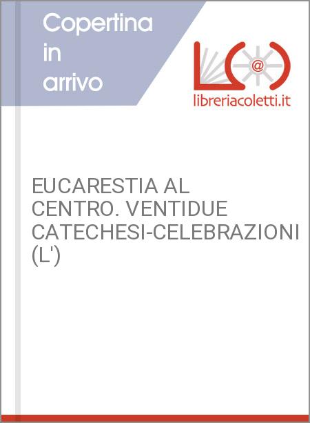 EUCARESTIA AL CENTRO. VENTIDUE CATECHESI-CELEBRAZIONI (L')