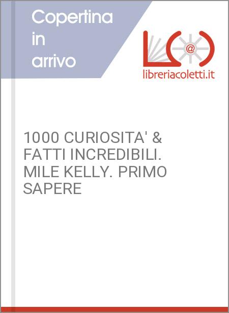 1000 CURIOSITA' & FATTI INCREDIBILI. MILE KELLY. PRIMO SAPERE
