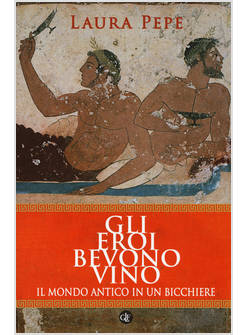 GLI EROI BEVONO VINO. IL MONDO ANTICO IN UN BICCHIERE