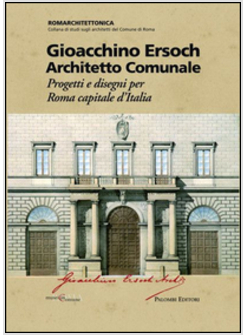 GIOACCHINO ERSOCH ARCHITETTO COMUNALE. PROGETTI E DISEGNI PER ROMA CA PITALE D'I