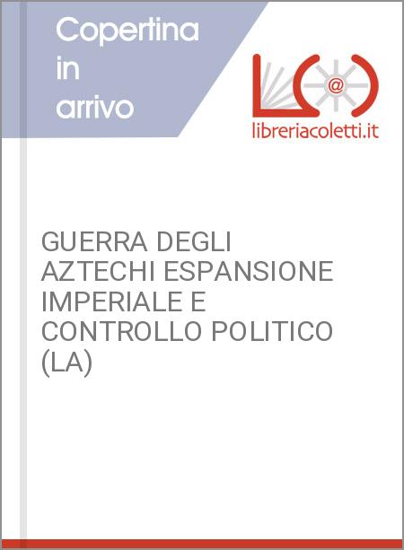 GUERRA DEGLI AZTECHI ESPANSIONE IMPERIALE E CONTROLLO POLITICO (LA)