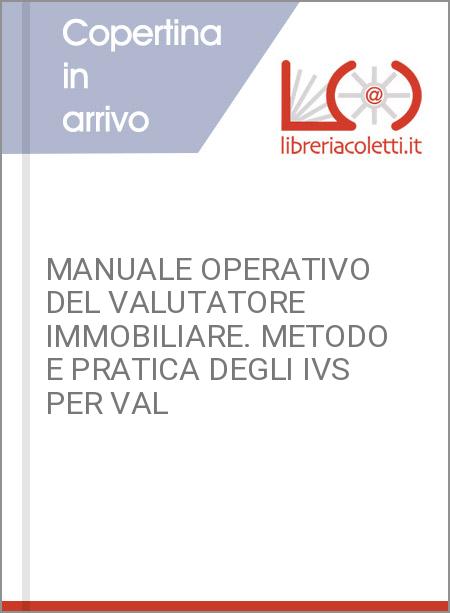 MANUALE OPERATIVO DEL VALUTATORE IMMOBILIARE. METODO E PRATICA DEGLI IVS PER VAL