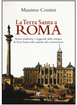 LA TERRA SANTA A ROMA. STORIA, TRADIZIONE E LEGGENDA DELLE RELIQUIE