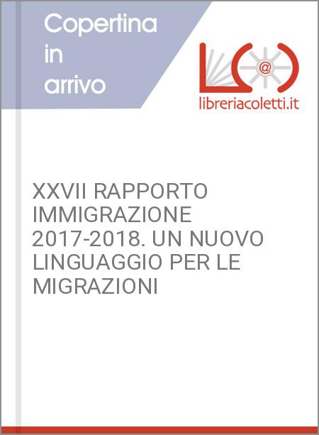 XXVII RAPPORTO IMMIGRAZIONE 2017-2018. UN NUOVO LINGUAGGIO PER LE MIGRAZIONI