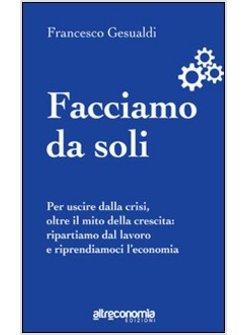 FACCIAMO DA SOLI. PER USCIRE DALLA CRISI, OLTRE IL MITO DELLA CRESCITA: