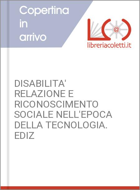 DISABILITA' RELAZIONE E RICONOSCIMENTO SOCIALE NELL'EPOCA DELLA TECNOLOGIA. EDIZ