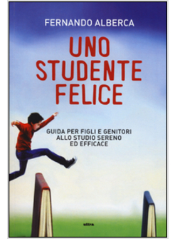 UNO STUDENTE FELICE. GUIDA PER FIGLI E GENITORI ALLO STUDIO SERENO ED EFFICACE