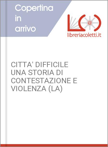 CITTA' DIFFICILE UNA STORIA DI CONTESTAZIONE E VIOLENZA (LA)