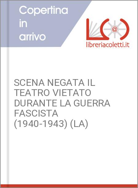 SCENA NEGATA IL TEATRO VIETATO DURANTE LA GUERRA FASCISTA (1940-1943) (LA)
