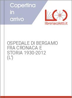 OSPEDALE DI BERGAMO FRA CRONACA E STORIA 1930-2012 (L')