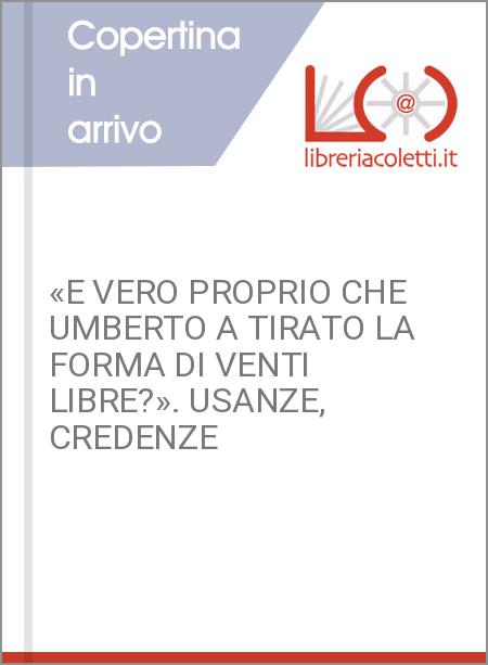 «E VERO PROPRIO CHE UMBERTO A TIRATO LA FORMA DI VENTI LIBRE?». USANZE, CREDENZE