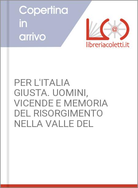 PER L'ITALIA GIUSTA. UOMINI, VICENDE E MEMORIA DEL RISORGIMENTO NELLA VALLE DEL