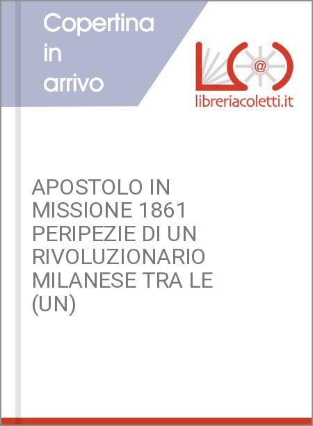 APOSTOLO IN MISSIONE 1861 PERIPEZIE DI UN RIVOLUZIONARIO MILANESE TRA LE (UN)
