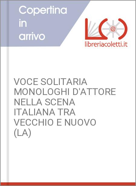 VOCE SOLITARIA MONOLOGHI D'ATTORE NELLA SCENA ITALIANA TRA VECCHIO E NUOVO (LA)