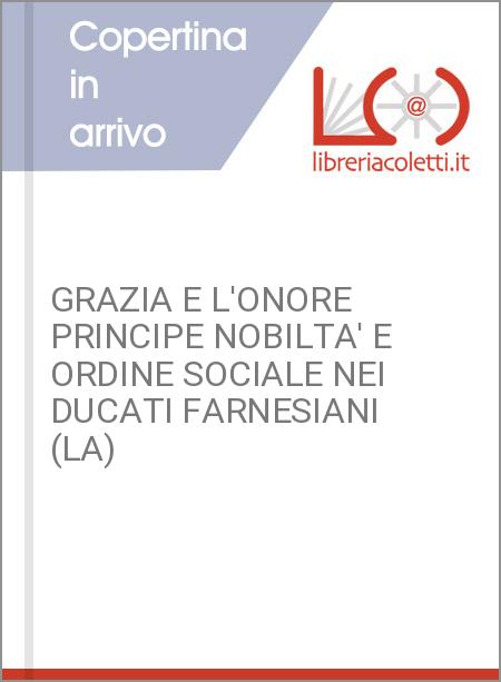 GRAZIA E L'ONORE PRINCIPE NOBILTA' E ORDINE SOCIALE NEI DUCATI FARNESIANI (LA)