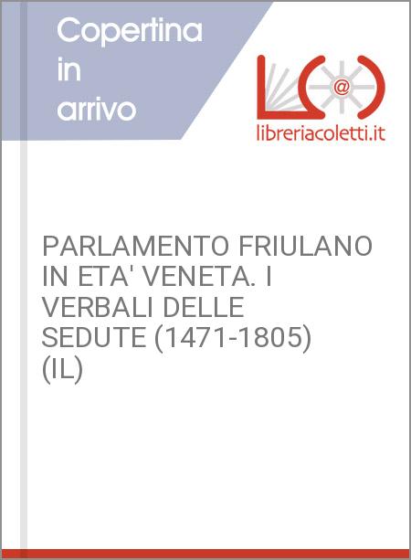 PARLAMENTO FRIULANO IN ETA' VENETA. I VERBALI DELLE SEDUTE (1471-1805) (IL)