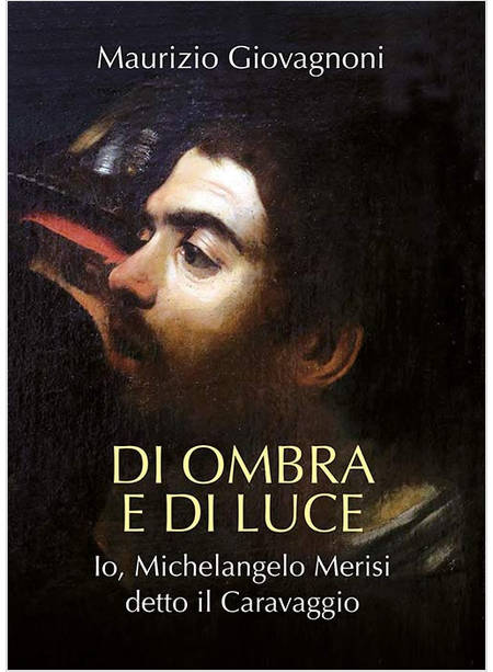 DI OMBRA E DI LUCE IO, MICHELANGELO MERISI, DETTO IL CARAVAGGIO