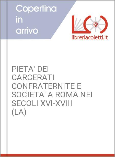 PIETA' DEI CARCERATI CONFRATERNITE E SOCIETA' A ROMA NEI SECOLI XVI-XVIII (LA)