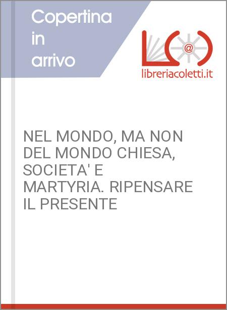 NEL MONDO, MA NON DEL MONDO CHIESA, SOCIETA' E MARTYRIA. RIPENSARE IL PRESENTE