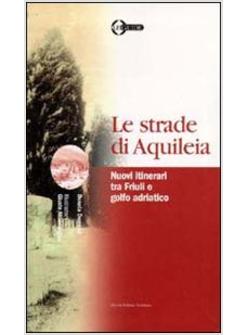 STRADE DI AQUILEIA NUOVI ITINERARI TRA FRIULI E GOLFO ADRIATICO (LE)