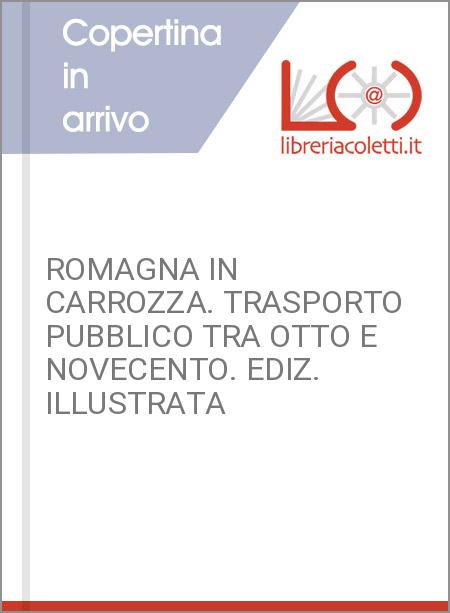 ROMAGNA IN CARROZZA. TRASPORTO PUBBLICO TRA OTTO E NOVECENTO. EDIZ. ILLUSTRATA