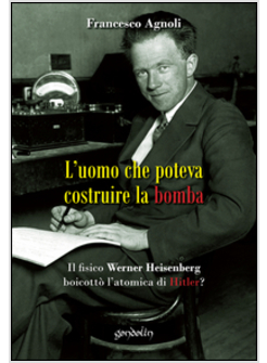 L'UOMO CHE POTEVA COSTRUIRE LA BOMBA. IL FISICO WERNER HEISENBERG